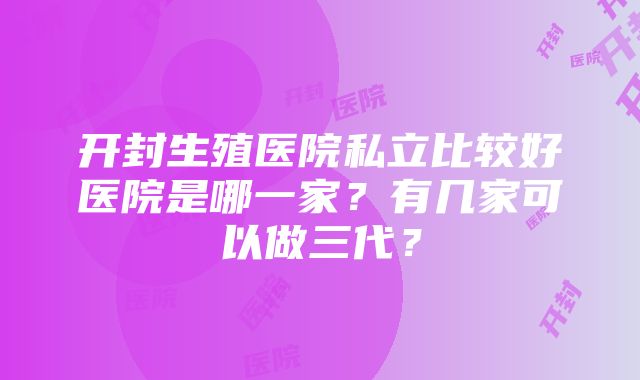 开封生殖医院私立比较好医院是哪一家？有几家可以做三代？