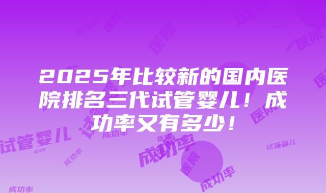 2025年比较新的国内医院排名三代试管婴儿！成功率又有多少！