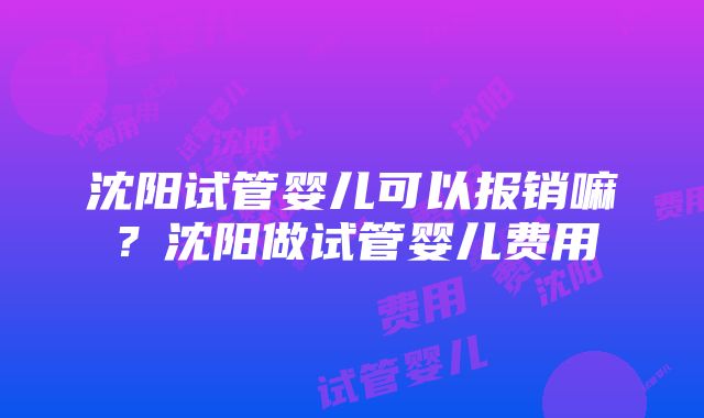 沈阳试管婴儿可以报销嘛？沈阳做试管婴儿费用