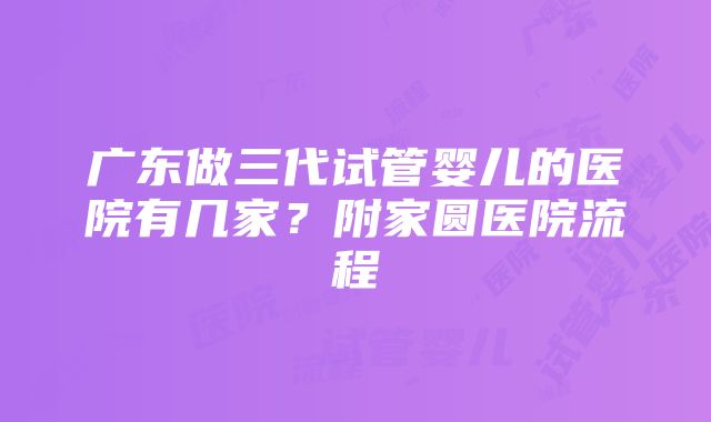 广东做三代试管婴儿的医院有几家？附家圆医院流程