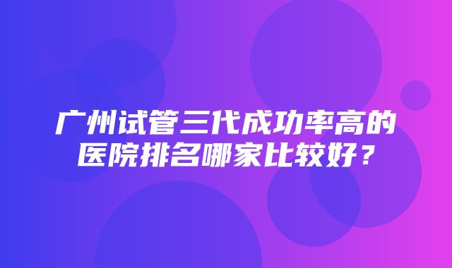 广州试管三代成功率高的医院排名哪家比较好？