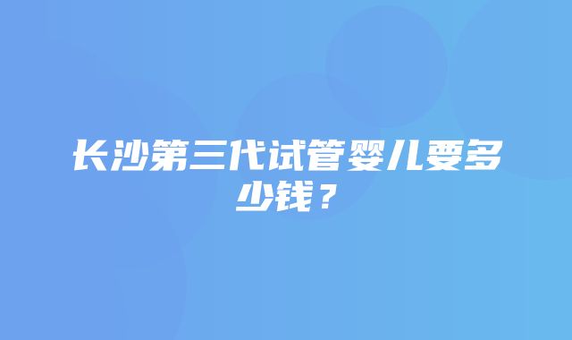 长沙第三代试管婴儿要多少钱？