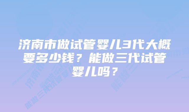 济南市做试管婴儿3代大概要多少钱？能做三代试管婴儿吗？