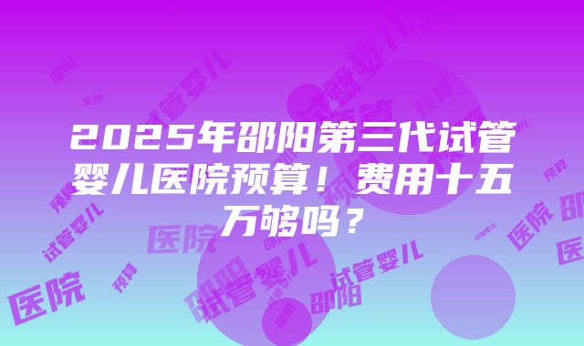 2025年邵阳第三代试管婴儿医院预算！费用十五万够吗？