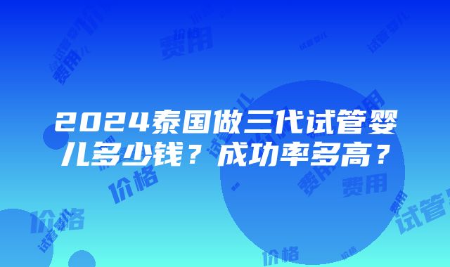 2024泰国做三代试管婴儿多少钱？成功率多高？