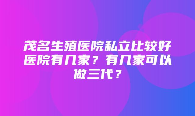 茂名生殖医院私立比较好医院有几家？有几家可以做三代？