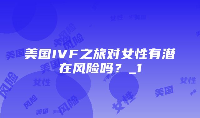 美国IVF之旅对女性有潜在风险吗？_1