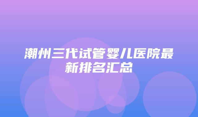 潮州三代试管婴儿医院最新排名汇总