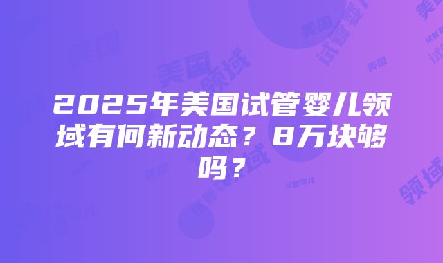 2025年美国试管婴儿领域有何新动态？8万块够吗？