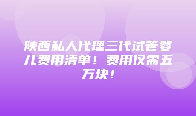 陕西私人代理三代试管婴儿费用清单！费用仅需五万块！