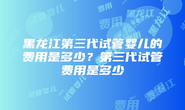 黑龙江第三代试管婴儿的费用是多少？第三代试管费用是多少