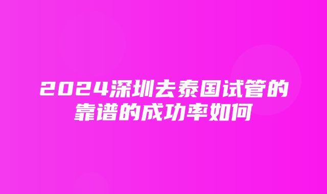 2024深圳去泰国试管的靠谱的成功率如何