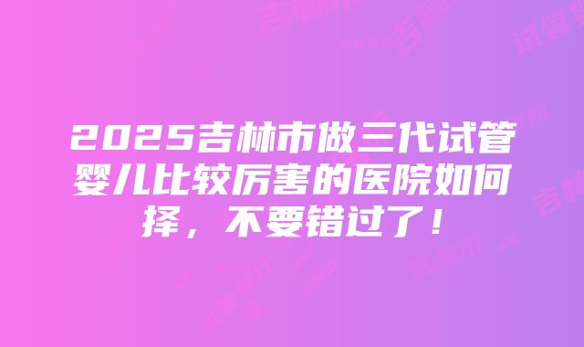 2025吉林市做三代试管婴儿比较厉害的医院如何择，不要错过了！