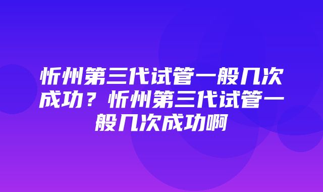 忻州第三代试管一般几次成功？忻州第三代试管一般几次成功啊