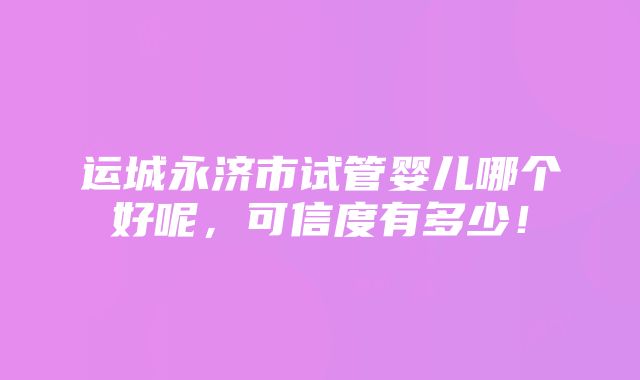 运城永济市试管婴儿哪个好呢，可信度有多少！