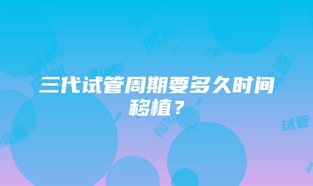 三代试管周期要多久时间移植？