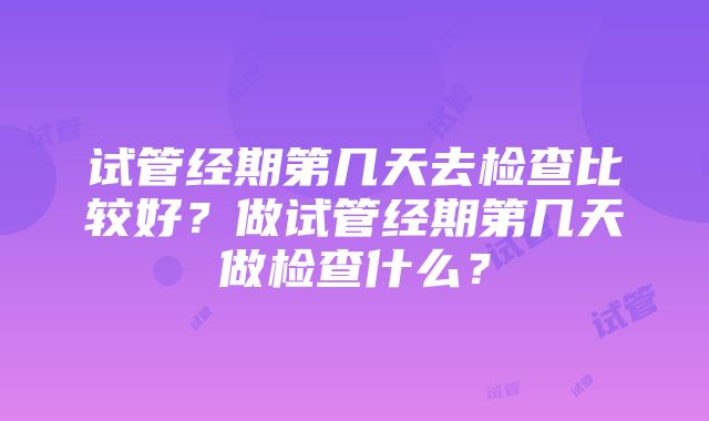 试管经期第几天去检查比较好？做试管经期第几天做检查什么？