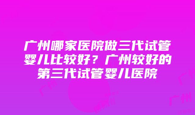 广州哪家医院做三代试管婴儿比较好？广州较好的第三代试管婴儿医院