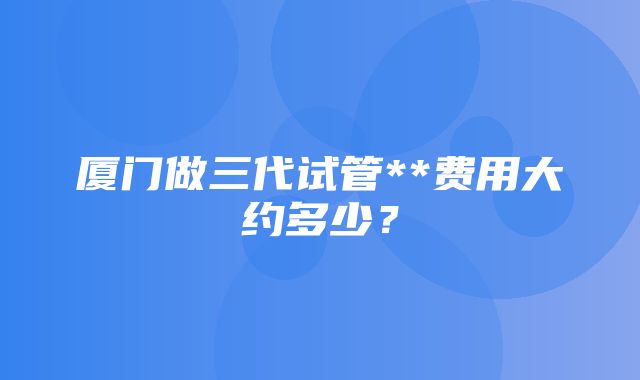 厦门做三代试管**费用大约多少？