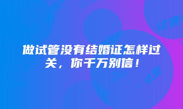 做试管没有结婚证怎样过关，你千万别信！