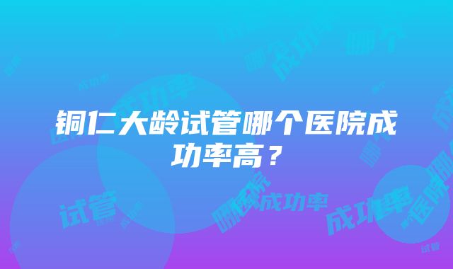 铜仁大龄试管哪个医院成功率高？