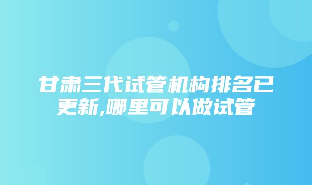 甘肃三代试管机构排名已更新,哪里可以做试管