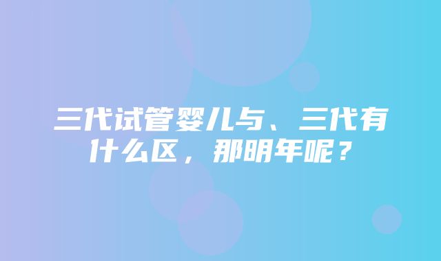 三代试管婴儿与、三代有什么区，那明年呢？