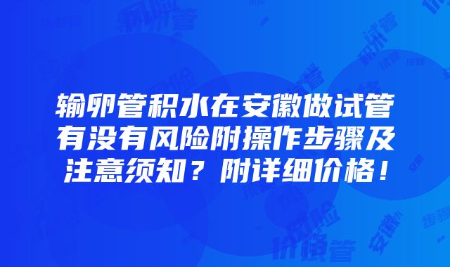 输卵管积水在安徽做试管有没有风险附操作步骤及注意须知？附详细价格！