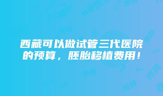 西藏可以做试管三代医院的预算，胚胎移植费用！