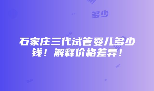 石家庄三代试管婴儿多少钱！解释价格差异！