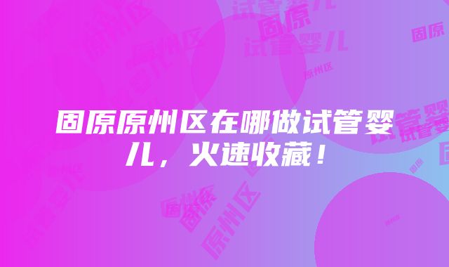 固原原州区在哪做试管婴儿，火速收藏！