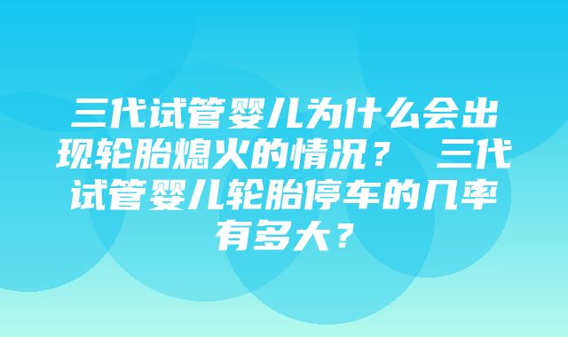 三代试管婴儿为什么会出现轮胎熄火的情况？ 三代试管婴儿轮胎停车的几率有多大？