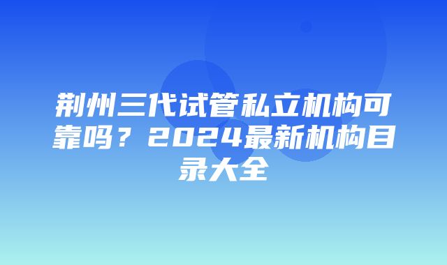 荆州三代试管私立机构可靠吗？2024最新机构目录大全