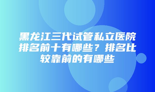 黑龙江三代试管私立医院排名前十有哪些？排名比较靠前的有哪些