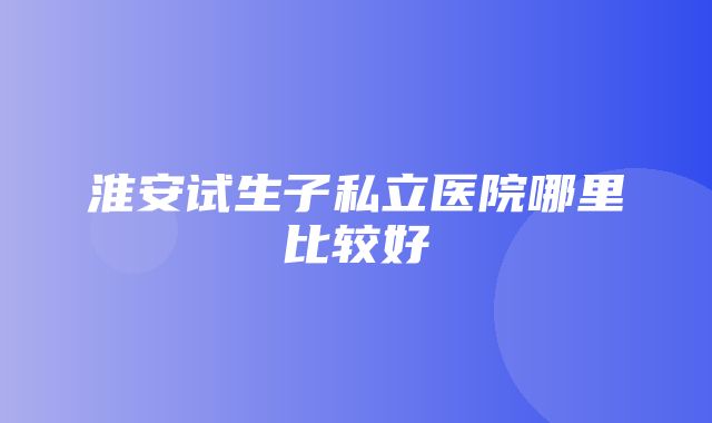 淮安试生子私立医院哪里比较好