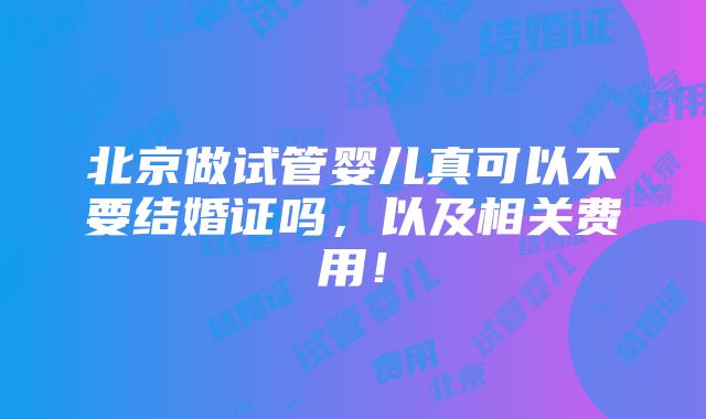 北京做试管婴儿真可以不要结婚证吗，以及相关费用！