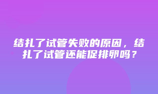 结扎了试管失败的原因，结扎了试管还能促排卵吗？