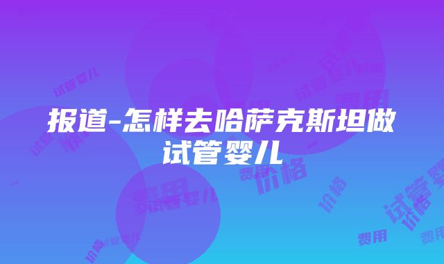 报道-怎样去哈萨克斯坦做试管婴儿