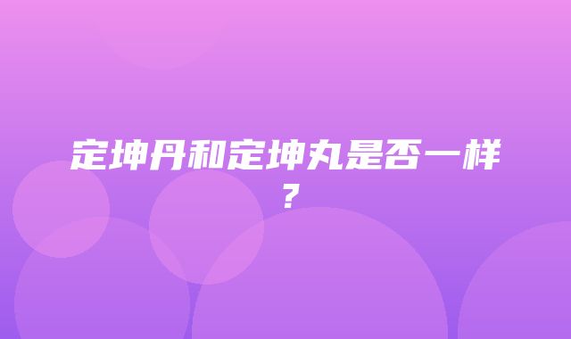 定坤丹和定坤丸是否一样？