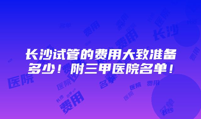 长沙试管的费用大致准备多少！附三甲医院名单！