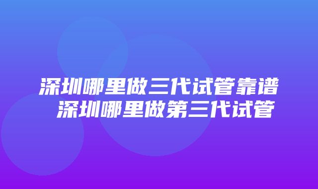 深圳哪里做三代试管靠谱 深圳哪里做第三代试管