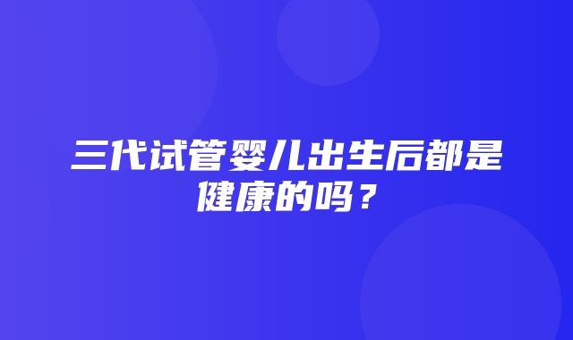 三代试管婴儿出生后都是健康的吗？