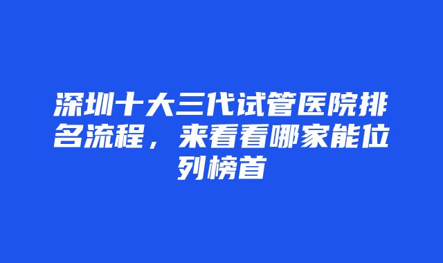 深圳十大三代试管医院排名流程，来看看哪家能位列榜首