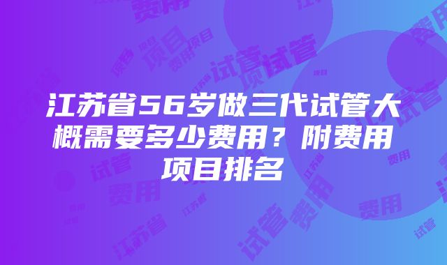 江苏省56岁做三代试管大概需要多少费用？附费用项目排名