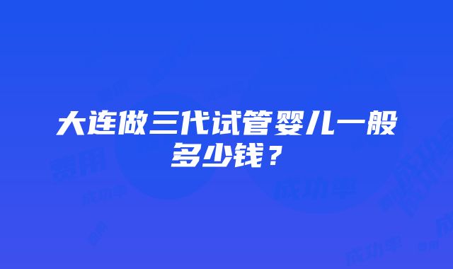 大连做三代试管婴儿一般多少钱？