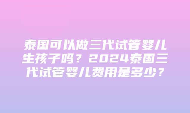 泰国可以做三代试管婴儿生孩子吗？2024泰国三代试管婴儿费用是多少？