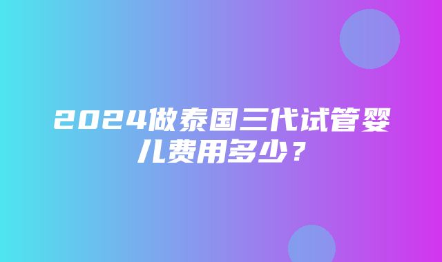 2024做泰国三代试管婴儿费用多少？