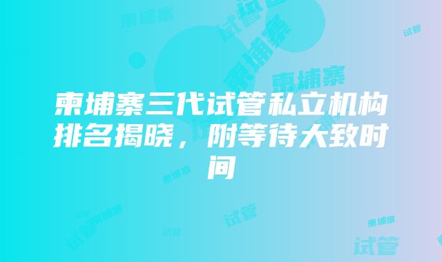 柬埔寨三代试管私立机构排名揭晓，附等待大致时间