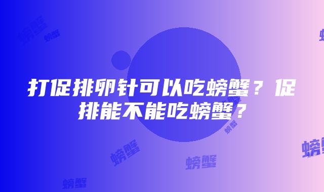 打促排卵针可以吃螃蟹？促排能不能吃螃蟹？