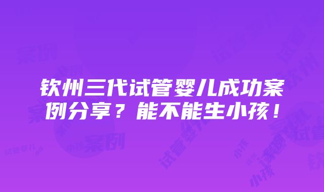 钦州三代试管婴儿成功案例分享？能不能生小孩！